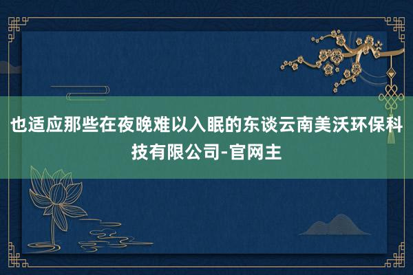 也适应那些在夜晚难以入眠的东谈云南美沃环保科技有限公司-官网主