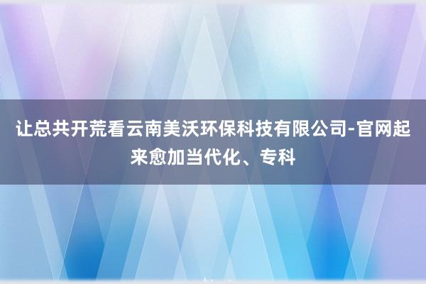 让总共开荒看云南美沃环保科技有限公司-官网起来愈加当代化、专科